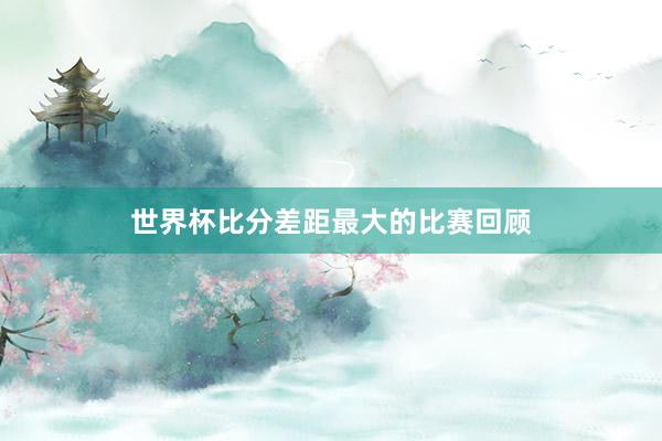 世界杯比分差距最大的比赛回顾