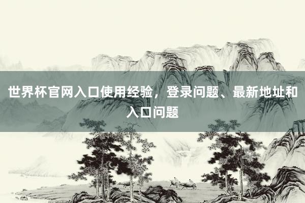 世界杯官网入口使用经验，登录问题、最新地址和入口问题